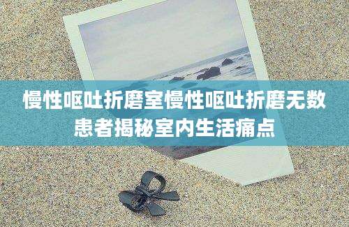 慢性呕吐折磨室慢性呕吐折磨无数患者揭秘室内生活痛点