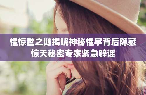 惺惊世之谜揭晓神秘惺字背后隐藏惊天秘密专家紧急辟谣