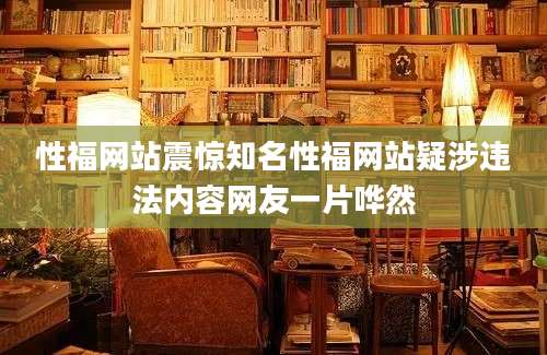 性福网站震惊知名性福网站疑涉违法内容网友一片哗然