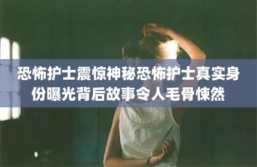 恐怖护士震惊神秘恐怖护士真实身份曝光背后故事令人毛骨悚然