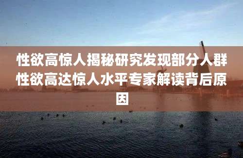 性欲高惊人揭秘研究发现部分人群性欲高达惊人水平专家解读背后原因