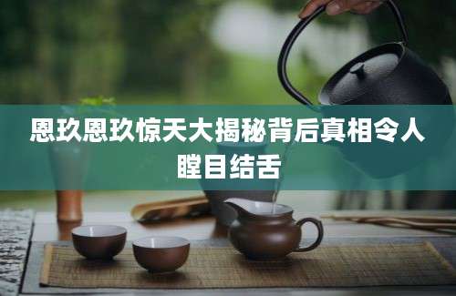 恩玖恩玖惊天大揭秘背后真相令人瞠目结舌