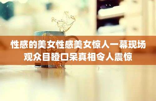 性感的美女性感美女惊人一幕现场观众目瞪口呆真相令人震惊