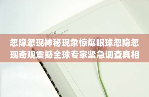 忽隐忽现神秘现象惊爆眼球忽隐忽现奇观震撼全球专家紧急调查真相
