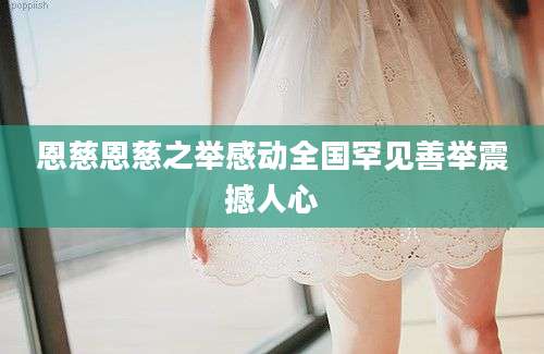 恩慈恩慈之举感动全国罕见善举震撼人心