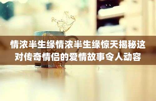 情浓半生缘情浓半生缘惊天揭秘这对传奇情侣的爱情故事令人动容