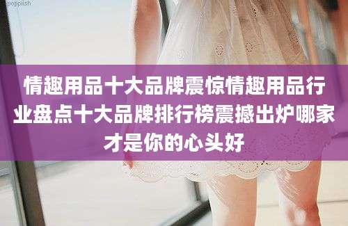 情趣用品十大品牌震惊情趣用品行业盘点十大品牌排行榜震撼出炉哪家才是你的心头好