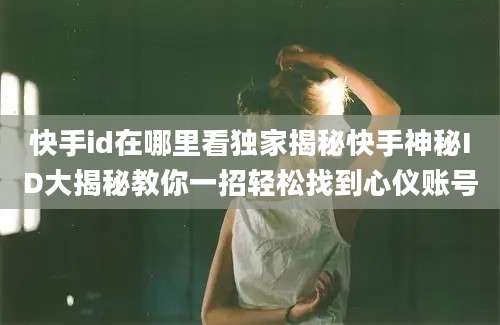 快手id在哪里看独家揭秘快手神秘ID大揭秘教你一招轻松找到心仪账号