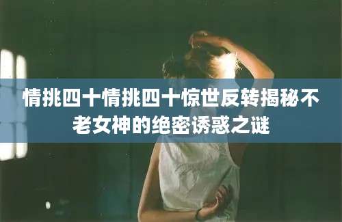 情挑四十情挑四十惊世反转揭秘不老女神的绝密诱惑之谜