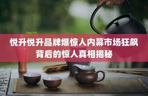 悦升悦升品牌爆惊人内幕市场狂飙背后的惊人真相揭秘