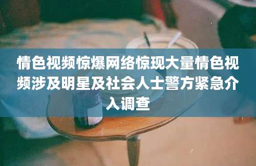 情色视频惊爆网络惊现大量情色视频涉及明星及社会人士警方紧急介入调查
