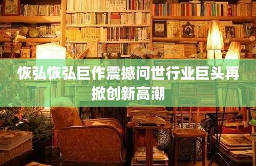 恢弘恢弘巨作震撼问世行业巨头再掀创新高潮