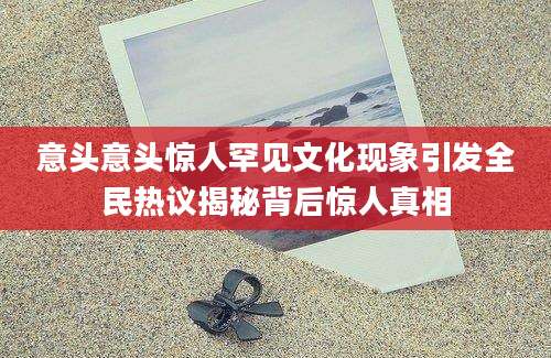 意头意头惊人罕见文化现象引发全民热议揭秘背后惊人真相