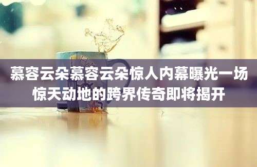 慕容云朵慕容云朵惊人内幕曝光一场惊天动地的跨界传奇即将揭开