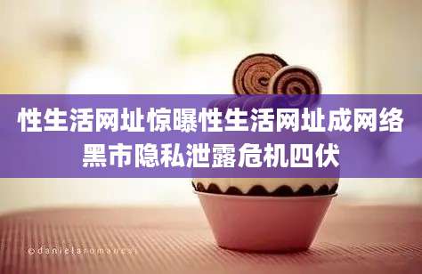 性生活网址惊曝性生活网址成网络黑市隐私泄露危机四伏