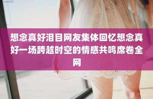 想念真好泪目网友集体回忆想念真好一场跨越时空的情感共鸣席卷全网