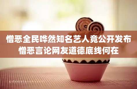 憎恶全民哗然知名艺人竟公开发布憎恶言论网友道德底线何在