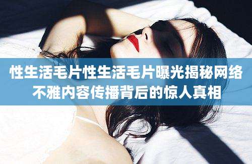 性生活毛片性生活毛片曝光揭秘网络不雅内容传播背后的惊人真相
