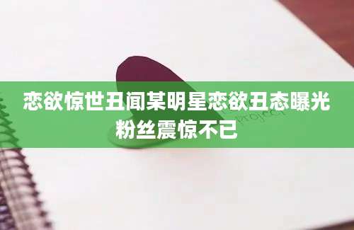 恋欲惊世丑闻某明星恋欲丑态曝光粉丝震惊不已