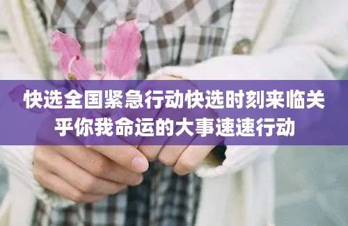 快选全国紧急行动快选时刻来临关乎你我命运的大事速速行动