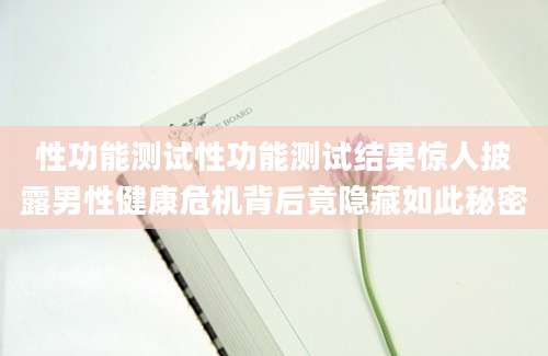 性功能测试性功能测试结果惊人披露男性健康危机背后竟隐藏如此秘密