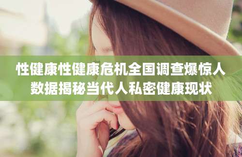 性健康性健康危机全国调查爆惊人数据揭秘当代人私密健康现状