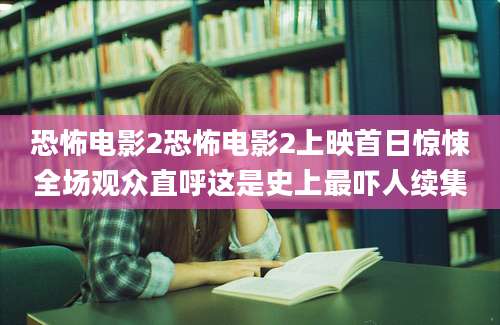 恐怖电影2恐怖电影2上映首日惊悚全场观众直呼这是史上最吓人续集