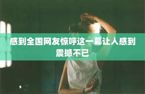 感到全国网友惊呼这一幕让人感到震撼不已