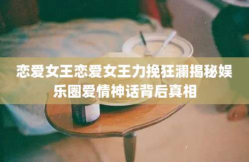 恋爱女王恋爱女王力挽狂澜揭秘娱乐圈爱情神话背后真相