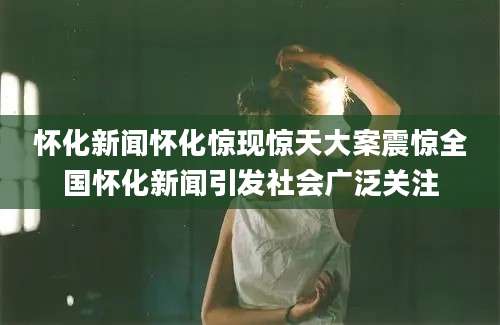 怀化新闻怀化惊现惊天大案震惊全国怀化新闻引发社会广泛关注