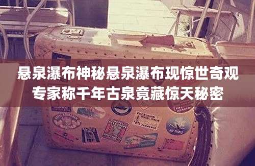 悬泉瀑布神秘悬泉瀑布现惊世奇观专家称千年古泉竟藏惊天秘密