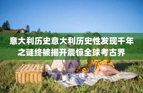 意大利历史意大利历史性发现千年之谜终被揭开震惊全球考古界