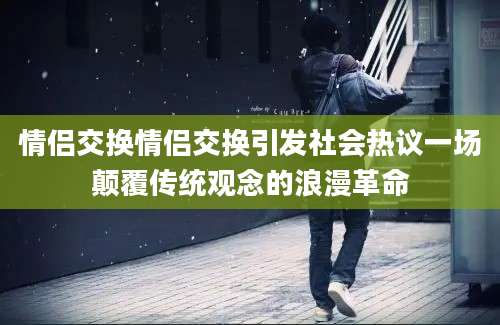 情侣交换情侣交换引发社会热议一场颠覆传统观念的浪漫革命