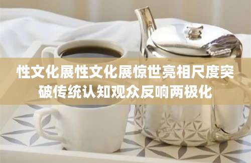 性文化展性文化展惊世亮相尺度突破传统认知观众反响两极化