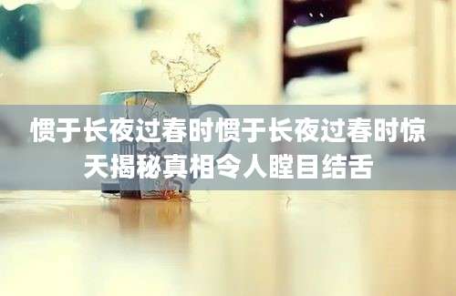 惯于长夜过春时惯于长夜过春时惊天揭秘真相令人瞠目结舌