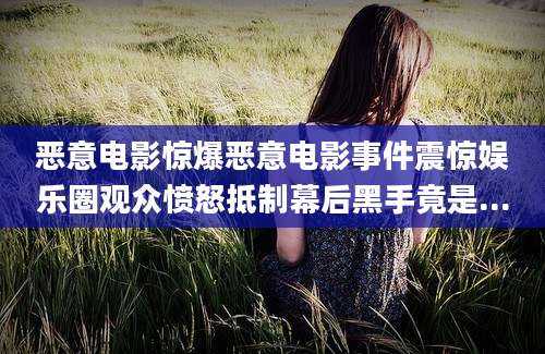 恶意电影惊爆恶意电影事件震惊娱乐圈观众愤怒抵制幕后黑手竟是...