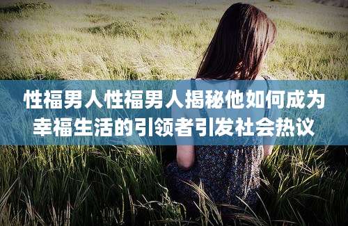 性福男人性福男人揭秘他如何成为幸福生活的引领者引发社会热议