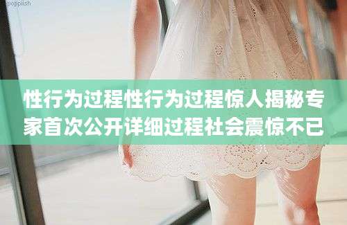 性行为过程性行为过程惊人揭秘专家首次公开详细过程社会震惊不已