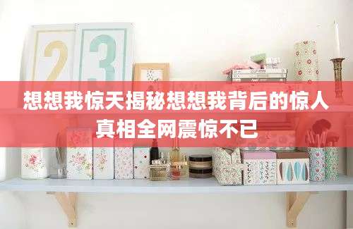 想想我惊天揭秘想想我背后的惊人真相全网震惊不已