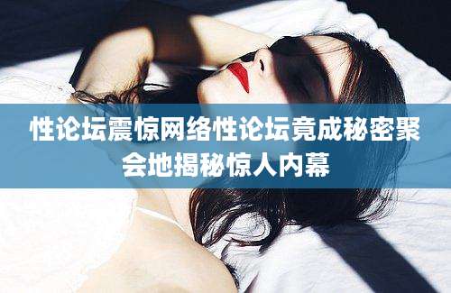 性论坛震惊网络性论坛竟成秘密聚会地揭秘惊人内幕