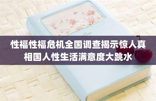 性福性福危机全国调查揭示惊人真相国人性生活满意度大跳水
