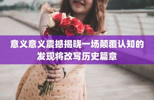 意义意义震撼揭晓一场颠覆认知的发现将改写历史篇章