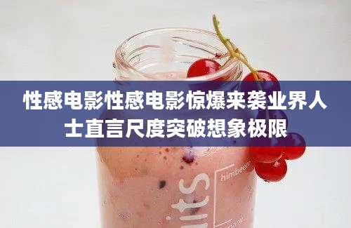 性感电影性感电影惊爆来袭业界人士直言尺度突破想象极限