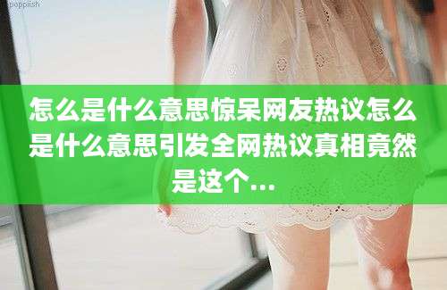 怎么是什么意思惊呆网友热议怎么是什么意思引发全网热议真相竟然是这个...