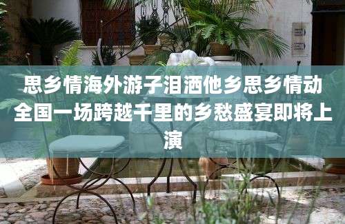 思乡情海外游子泪洒他乡思乡情动全国一场跨越千里的乡愁盛宴即将上演