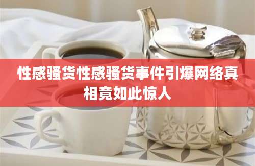 性感骚货性感骚货事件引爆网络真相竟如此惊人
