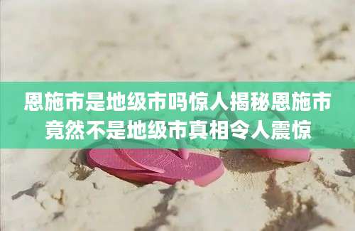 恩施市是地级市吗惊人揭秘恩施市竟然不是地级市真相令人震惊