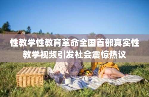 性教学性教育革命全国首部真实性教学视频引发社会震惊热议