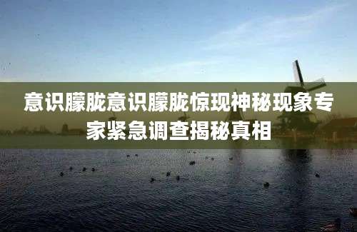 意识朦胧意识朦胧惊现神秘现象专家紧急调查揭秘真相