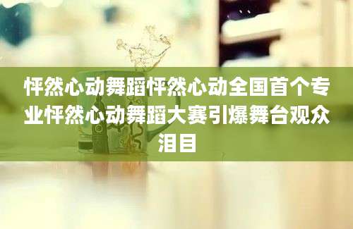 怦然心动舞蹈怦然心动全国首个专业怦然心动舞蹈大赛引爆舞台观众泪目